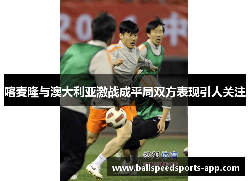喀麦隆与澳大利亚激战成平局双方表现引人关注